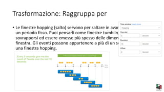 Trasformazione: Raggruppa per
• Le finestre hopping (salto) servono per saltare in avanti nel tempo di
un periodo fisso. Puoi pensarli come finestre tumbling che possono
sovrapporsi ed essere emesse più spesso delle dimensioni della
finestra. Gli eventi possono appartenere a più di un set di risultati per
una finestra hopping.
 