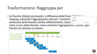 Trasformazione: Raggruppa per
• Le finestre sliding (scorrevole), a differenza delle finestre a tumbling o
hopping, calcolano l'aggregazione solo per i momenti in cui il
contenuto della finestra cambia effettivamente. Quando un evento
entra o esce dalla finestra, viene calcolata l'aggregazione. Quindi, ogni
finestra ha almeno un evento.
 