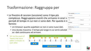 Trasformazione: Raggruppa per
• Le finestre di session (sessione) sono il tipo più
complesso. Raggruppano eventi che arrivano in orari simili, filtrando i
periodi di tempo in cui non ci sono dati. Per questo è necessario
fornire:
• Un timeout: quanto aspettare se non ci sono nuovi dati.
• Una durata massima: il tempo più lungo in cui verrà calcolata l'aggregazione
se i dati continuano ad arrivare.
• Puoi anche definire una partizione, se lo desideri.
 
