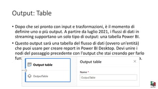 Output: Table
• Dopo che sei pronto con input e trasformazioni, è il momento di
definire uno o più output. A partire da luglio 2021, i flussi di dati in
streaming supportano un solo tipo di output: una tabella Power BI.
• Questo output sarà una tabella del flusso di dati (ovvero un'entità)
che puoi usare per creare report in Power BI Desktop. Devi unire i
nodi del passaggio precedente con l'output che stai creando per farlo
funzionare. Dopodiché, tutto ciò che devi fare è nominare la tabella.
 