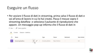 Eseguire un flusso
• Per avviare il flusso di dati in streaming, prima salva il flusso di dati e
vai all'area di lavoro in cui lo hai creato. Passa il mouse sopra il
streaming dataflow e seleziona il pulsante di riproduzione che
appare. Un messaggio pop-up informa che il flusso di dati in
streaming è in fase di avvio.
 