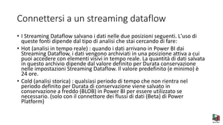 Connettersi a un streaming dataflow
• I Streaming Dataflow salvano i dati nelle due posizioni seguenti. L'uso di
queste fonti dipende dal tipo di analisi che stai cercando di fare:
• Hot (analisi in tempo reale) : quando i dati arrivano in Power BI dai
Streaming Dataflow, i dati vengono archiviati in una posizione attiva a cui
puoi accedere con elementi visivi in tempo reale. La quantità di dati salvata
in questo archivio dipende dal valore definito per Durata conservazione
nelle impostazioni Streaming Dataflow. Il valore predefinito (e minimo) è
24 ore.
• Cold (analisi storica) : qualsiasi periodo di tempo che non rientra nel
periodo definito per Durata di conservazione viene salvato in
conservazione a freddo (BLOB) in Power BI per essere utilizzato se
necessario. (solo con il connettore dei flussi di dati (Beta) di Power
Platform)
 