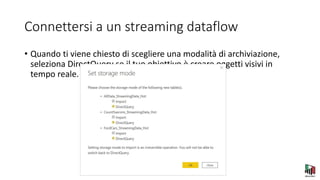 Connettersi a un streaming dataflow
• Quando ti viene chiesto di scegliere una modalità di archiviazione,
seleziona DirectQuery se il tuo obiettivo è creare oggetti visivi in
tempo reale.
 