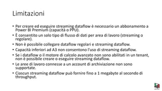 Limitazioni
• Per creare ed eseguire streaming dataflow è necessario un abbonamento a
Power BI Premium (capacità o PPU).
• È consentito un solo tipo di flusso di dati per area di lavoro (streaming o
regolare).
• Non è possibile collegare dataflow regolari e streaming dataflow.
• Capacità inferiori ad A3 non consentono l'uso di streaming dataflow.
• Se i dataflow o il motore di calcolo avanzato non sono abilitati in un tenant,
non è possibile creare o eseguire streaming dataflow.
• Le aree di lavoro connesse a un account di archiviazione non sono
supportate.
• Ciascun streaming dataflow può fornire fino a 1 megabyte al secondo di
throughput.
 