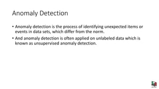 Anomaly Detection
• Anomaly detection is the process of identifying unexpected items or
events in data sets, which differ from the norm.
• And anomaly detection is often applied on unlabeled data which is
known as unsupervised anomaly detection.
 