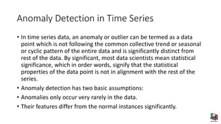 Anomaly Detection in Time Series
• In time series data, an anomaly or outlier can be termed as a data
point which is not following the common collective trend or seasonal
or cyclic pattern of the entire data and is significantly distinct from
rest of the data. By significant, most data scientists mean statistical
significance, which in order words, signify that the statistical
properties of the data point is not in alignment with the rest of the
series.
• Anomaly detection has two basic assumptions:
• Anomalies only occur very rarely in the data.
• Their features differ from the normal instances significantly.
 