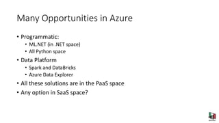 Many Opportunities in Azure
• Programmatic:
• ML.NET (in .NET space)
• All Python space
• Data Platform
• Spark and DataBricks
• Azure Data Explorer
• All these solutions are in the PaaS space
• Any option in SaaS space?
 