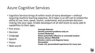 Azure Cognitive Services
• Cognitive Services brings AI within reach of every developer—without
requiring machine-learning expertise. All it takes is an API call to embed the
ability to see, hear, speak, search, understand, and accelerate decision-
making into your apps. Enable developers of all skill levels to easily add AI
capabilities to their apps.
• Five areas:
• Decision
• Language
• Speech
• Vision
• Web search
Anomaly Detector
Identify potential problems early on.
Content Moderator
Detect potentially offensive or unwanted content.
Metrics Advisor PREVIEW
Monitor metrics and diagnose issues.
Personalizer
Create rich, personalized experiences for every user.
 