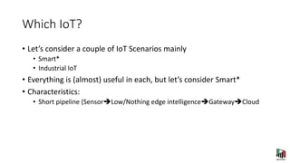 Which IoT?
• Let’s consider a couple of IoT Scenarios mainly
• Smart*
• Industrial IoT
• Everything is (almost) useful in each, but let’s consider Smart*
• Characteristics:
• Short pipeline (SensorLow/Nothing edge intelligenceGatewayCloud
 