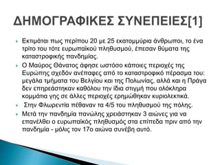  Εκτιμάται πως περίπου 20 με 25 εκατομμύρια άνθρωποι, το ένα
τρίτο του τότε ευρωπαϊκού πληθυσμού, έπεσαν θύματα της
καταστροφικής πανδημίας.
 Ο Μαύρος Θάνατος άφησε ωστόσο κάποιες περιοχές της
Ευρώπης σχεδόν ανέπαφες από το καταστροφικό πέρασμα του:
μεγάλα τμήματα του Βελγίου και της Πολωνίας, αλλά και η Πράγα
δεν επηρεάστηκαν καθόλου την ίδια στιγμή που ολόκληρα
κομμάτια γης σε άλλες περιοχές ερημώθηκαν κυριολεκτικά.
 Στην Φλωρεντία πέθαναν τα 4/5 του πληθυσμού της πόλης.
 Μετά την πανδημία πανώλης χρειάστηκαν 3 αιώνες για να
επανέλθει ο ευρωπαϊκός πληθυσμός στα επίπεδα πριν από την
πανδημία - μόλις τον 17ο αιώνα συνέβη αυτό.
 