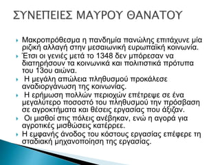 Μακροπρόθεσμα η πανδημία πανώλης επιτάχυνε μία
ριζική αλλαγή στην μεσαιωνική ευρωπαϊκή κοινωνία.
 Έτσι οι γενιές μετά το 1348 δεν μπόρεσαν να
διατηρήσουν τα κοινωνικά και πολιτιστικά πρότυπα
του 13ου αιώνα.
 Η μεγάλη απώλεια πληθυσμού προκάλεσε
αναδιοργάνωση της κοινωνίας.
 Η ερήμωση πολλών περιοχών επέτρεψε σε ένα
μεγαλύτερο ποσοστό του πληθυσμού την πρόσβαση
σε αγροκτήματα και θέσεις εργασίας που άξιζαν.
 Οι μισθοί στις πόλεις ανέβηκαν, ενώ η αγορά για
αγροτικές μισθώσεις κατέρρεε.
 Η εμφανής άνοδος του κόστους εργασίας επέφερε τη
σταδιακή μηχανοποίηση της εργασίας.
 