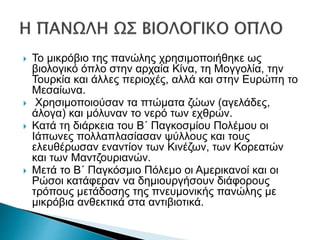  Το μικρόβιο της πανώλης χρησιμοποιήθηκε ως
βιολογικό όπλο στην αρχαία Κίνα, τη Μογγολία, την
Τουρκία και άλλες περιοχές, αλλά και στην Ευρώπη το
Μεσαίωνα.
 Χρησιμοποιούσαν τα πτώματα ζώων (αγελάδες,
άλογα) και μόλυναν το νερό των εχθρών.
 Κατά τη διάρκεια του Β΄ Παγκοσμίου Πολέμου οι
Ιάπωνες πολλαπλασίασαν ψύλλους και τους
ελευθέρωσαν εναντίον των Κινέζων, των Κορεατών
και των Μαντζουριανών.
 Μετά το Β΄ Παγκόσμιο Πόλεμο οι Αμερικανοί και οι
Ρώσοι κατάφεραν να δημιουργήσουν διάφορους
τρόπους μετάδοσης της πνευμονικής πανώλης με
μικρόβια ανθεκτικά στα αντιβιοτικά.
 