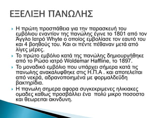  Η πρώτη προσπάθεια για την παρασκευή του
εμβόλιου εναντίον της πανώλης έγινε το 1801 από τον
Άγγλο Ιατρό Whyte ο οποίος εμβολίασε τον εαυτό του
και 4 βοηθούς του. Και οι πέντε πέθαναν μετά από
λίγες μέρες.
 Το πρώτο εμβόλιο κατά της πανώλης δημιουργήθηκε
από το Ρώσο ιατρό Woldemar Haffline, το 1897.
 Το μοναδικό εμβόλιο που υπάρχει σήμερα κατά τις
πανωλης ανακαλυφθηκε στις Η.Π.Α . και αποτελείται
από νεκρά, αδρανοποιημένα με φορμαλδεΰδη
βακτηρίδια.
 Η πανωλη σημερα αφορα συγκεκριμενες ηλικιακες
ομαδες καθως προσβάλλει ένα πολύ μικρο ποσοστο
και θεωρειται ακινδυνη.
 