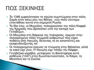  Το 1346 εμφανίστηκαν τα πρώτα συμπτώματα στην πόλη
Σαράι στον κάτω ρου του Βόλγα, ενώ πολύ σύντομα
επεκτάθηκε κοντα στη σημερινή Ρωσία.
 Το ίδιο έτος, οι Μογγόλοι, πολιορκούσαν την πόλη Καφφά
της Κριμαίας που βρισκόταν υπό την κατοχή των
Γενοβέζων.
 Οι Μογγόλοι στη διάρκεια της πολιορκίας, έριχναν στην
πολιορκημένη πόλη πτώματα ανθρώπων που είχαν
πεθάνει από πανώλη, δένοντας τα σε καταπέλτες και
εκσφενδονίζοντάς τα!
 Οι πολιορκημένοι έριχναν τα πτώματα στην θάλασσα, αλλά
το κακό είχε γίνει. Η πανώλη είχε πλήξει την Κάφφα .
 Γενοβέζικα καράβια, μετέφεραν τη θανατηφόρα αυτή
ασθένεια (1347) στην Κωνσταντινούπολη, το Κάιρο, τη
Μεσσήνη και τη Σικελία
 