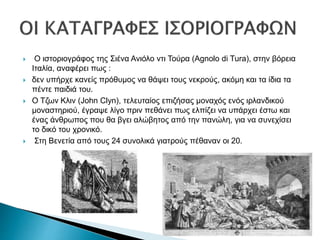  Ο ιστοριογράφος της Σιένα Ανιόλο ντι Τούρα (Agnolo di Tura), στην βόρεια
Ιταλία, αναφέρει πως :
 δεν υπήρχε κανείς πρόθυμος να θάψει τους νεκρούς, ακόμη και τα ίδια τα
πέντε παιδιά του.
 Ο Τζων Κλιν (John Clyn), τελευταίος επιζήσας μοναχός ενός ιρλανδικού
μοναστηριού, έγραψε λίγο πριν πεθάνει πως ελπίζει να υπάρχει έστω και
ένας άνθρωπος που θα βγει αλώβητος από την πανώλη, για να συνεχίσει
το δικό του χρονικό.
 Στη Βενετία από τους 24 συνολικά γιατρούς πέθαναν οι 20.
 