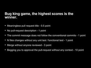 Bug king game, the highest scores is the
winner.
• Meaningless pull request title - 0.5 point
• No pull-request description - 1 point
• The commit message does not follow the conventional commits - 1 point
• N files changes without any unit test / functional test - 1 point
• Merge without anyone reviewed - 3 point
• Begging you to approval the pull-request without any context - 10 point
 