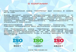 w w w . t e m I r m a s h . k z
О К О М П А Н И И
▪ Т О О " П а в л о д а р с к и й з а в о д " Т Е М I Р М А Ш " б ы л о с н о в а н 9 н о я б р я
2 0 1 0 г о д а .
▪ З а в о д о б л а д а е т ш и р о к о й с п е ц и а л и з а ц и е й д е я т е л ь н о с т и - о т
п р о и з в о д с т в а , п р о д а ж и с п е ц т е х н и к и , м е т а л л о к о н с т р у к ц и й и
н е ф т е г а з о в о г о о б о р у д о в а н и я д о с т р о и т е л ь с т в а м о с т о в ,
р е к о н с т р у к ц и и , т е х н и ч е с к о г о п е р е в о о р у ж е н и я и к а п и т а л ь н о г о
р е м о н т а о б ъ е к т о в п р о м ы ш л е н н о г о , о б щ е г р а ж д а н с к о г о и
с п е ц и а л ь н о г о н а з н а ч е н и я .
▪ М е с т о н а х о ж д е н и е з а в о д а – Р е с п у б л и к а К а з а х с т а н , г о р о д
П а в л о д а р , п р о м ы ш л е н н а я з о н а Ц е н т р а л ь н а я , с т р о е н и е 5 7 3 .
▪ Т О О " П а в л о д а р с к и й з а в о д " Т Е М I Р М А Ш " с е р т и ф и ц и р о в а н п о
С и с т е м е м е н е д ж м е н т а к а ч е с т в а С Т Р К I S O 9 0 0 1 - 2 0 1 6 , С и с т е м е
э к о л о г и ч е с к о г о м е н е д ж м е н т а С Т Р К I S O 1 4 0 0 1 - 2 0 1 6 , С и с т е м е
м е н е д ж м е н т а б е з о п а с н о с т и т р у д а и о х р а н ы з д о р о в ь я С Т Р К I S O
4 5 0 0 1 - 2 0 1 9 .
3
9 0 0 1 1 4 0 0 1 4 5 0 0 1
 
