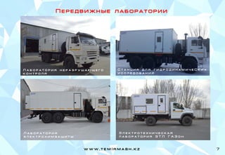 П е р е д в и ж н ы е л а б о р а т о р и и
Л а б о р а т о р и я н е р а з р у ш а ю щ е г о
к о н т р о л я
Л а б о р а т о р и я
э л е к т р о х и м з а щ и т ы
Э л е к т р о т е х н и ч е с к а я
л а б о р а т о р и я Э Т Л Г А З о н
С т а н ц и я д л я г и д р о д и н а м и ч е С к и х
и с с л е д о в а н и й
w w w . t e m I r m a s h . k z 7
 