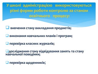  вивчення стану викладання предметів;
 виконання навчальних планів і програм;
 перевірка класних журналів;
дослідження стану відвідування занять та стану
навчальної поведінки;
 перевірка щоденників;
У школі адміністрацією використовуються
різні форми роботи контролю за станом
освітнього процесу:
 