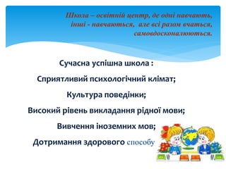 Школа – освітній центр, де одні навчають,
інші - навчаються, але всі разом вчаться,
самовдосконалюються.
Сучасна успішна школа :
Сприятливий психологічний клімат;
Культура поведінки;
Високий рівень викладання рідної мови;
Вивчення іноземних мов;
Дотримання здорового способу життя.
 