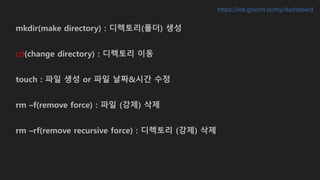 mkdir(make directory) : 디렉토리(폴더) 생성
cd(change directory) : 디렉토리 이동
touch : 파일 생성 or 파일 날짜&시간 수정
rm –f(remove force) : 파일 (강제) 삭제
rm –rf(remove recursive force) : 디렉토리 (강제) 삭제
https://ide.goorm.io/my/dashboard
 