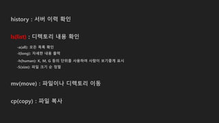 history : 서버 이력 확인
ls(list) : 디렉토리 내용 확인
-a(all): 모든 목록 확인
-l(long): 자세한 내용 출력
-h(human): K, M, G 등의 단위를 사용하여 사람이 보기좋게 표시
-S(size): 파일 크기 순 정렬
mv(move) : 파일이나 디렉토리 이동
cp(copy) : 파일 복사
 