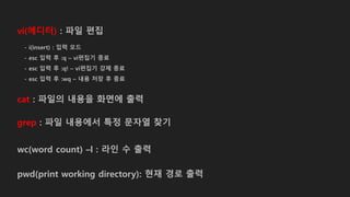 vi(에디터) : 파일 편집
cat : 파일의 내용을 화면에 출력
grep : 파일 내용에서 특정 문자열 찾기
wc(word count) –l : 라인 수 출력
pwd(print working directory): 현재 경로 출력
- i(insert) : 입력 모드
- esc 입력 후 :q – vi편집기 종료
- esc 입력 후 :q! – vi편집기 강제 종료
- esc 입력 후 :wq – 내용 저장 후 종료
 