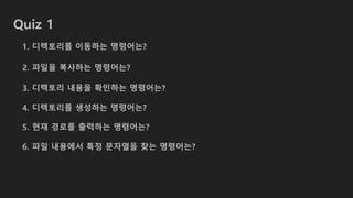 Quiz 1
1. 디렉토리를 이동하는 명령어는?
2. 파일을 복사하는 명령어는?
3. 디렉토리 내용을 확인하는 명령어는?
4. 디렉토리를 생성하는 명령어는?
5. 현재 경로를 출력하는 명령어는?
6. 파일 내용에서 특정 문자열을 찾는 명령어는?
 