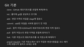 Git 기본
clone : GitHub 레포지토리를 로컬에 복제(복사)
init : 폴더에 git을 생성하고 초기화
add : 변경 이력의 파일을 stage에 업로드
commit : add한 파일을 서버에 올리기 전 저장
push : 원격 저장소(GitHub의 레포지토리)에 변경 이력 업로드
pull : 원격 저장소의 변경 이력을 로컬에 받아오기
fork : 다른 저장소의 레포지토리를 내 저장소에 복제하기
pr(pull request): 기존 저장소에서 내가 작업한 변경사항들을 코드 베이
스에 포함시켜 달라고 보내는 요청
 