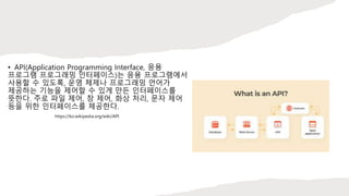 • API(Application Programming Interface, 응용
프로그램 프로그래밍 인터페이스)는 응용 프로그램에서
사용할 수 있도록, 운영 체제나 프로그래밍 언어가
제공하는 기능을 제어할 수 있게 만든 인터페이스를
뜻한다. 주로 파일 제어, 창 제어, 화상 처리, 문자 제어
등을 위한 인터페이스를 제공한다.
https://ko.wikipedia.org/wiki/API
 