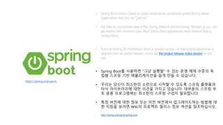 • Spring Boot makes it easy to create stand-alone, production-grade Spring based
Applications that you can "just run".
• We take an opinionated view of the Spring platform and third-party libraries so you can
get started with minimum fuss. Most Spring Boot applications need minimal Spring
configuration.
• If you’re looking for information about a specific version, or instructions about how to
upgrade from an earlier release, check out the project release notes section on our
wiki.
• Spring Boot를 사용하면 "그냥 실행할" 수 있는 운영 체제 수준의 독
립형 스프링 기반 애플리케이션을 쉽게 만들 수 있습니다.
• 우리는 당신이 최소한의 소란으로 시작할 수 있도록 스프링 플랫폼과
타사 라이브러리에 대한 의견을 가지고 있습니다. 대부분의 스프링 부
트 응용 프로그램에는 최소한의 스프링 구성이 필요합니다.
• 특정 버전에 대한 정보 또는 이전 버전에서 업그레이드하는 방법에 대
한 지침을 보려면 Wiki의 프로젝트 릴리스 정보 섹션을 참조하십시오.
• https://spring.io/projects/spring-boot
https://spring.io/projects
 