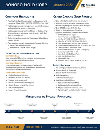 Publicly listed gold explora�on and development
company (TSXV: SGO) (OTCQB: SMOFF) (FRA: 23SP)
Highly experienced management team in ﬁnancing
and developing resource deposits
Highly experienced technical team in discovering,
developing and opera�ng gold deposits with 5M
ounces discovered
Collec�vely discovered and developed 12 gold and
copper mines
Two precious metals proper�es in Sonora, Mexico
Cerro Caliche Gold Project
San Marcial Gold & Silver Project







C������ H���������
C�������� G���
Build Sonoro Gold Corp. into a leading junior precious
metals company and mid-�er producer.
C�������� S�������
Expedite opera�ons at ﬂagship Cerro Caliche gold
project to fund growth and development with minimal
addi�onal dilu�on to shareholders.
S����-T��� O���������







Update Resource Es�mate
Update & Publish PEA Results
Execute Land Agreement
Obtain Environmental Permit (MIA)
Obtain Change in Land Use Permit
Pre-Feasibility Study
Secure Project Financing
F��� E���������� �� P���������
Pro-Mining Jurisdic�on of Sonora, Mexico
3 Hours South of Tucson, AZ
3 Hours North of Hermosillo
Skilled Workforce
First-Class Infrastructure
Neighbouring Gold Mines
Bear Creek’s Mercedes Mine
Goldgroups’s Cerro Prieto Mine
Magna Gold’s San Francisco Mine
Agnico Eagle’s Santa Gertrudis Project










P������ L�������
C���� C������ G��� P������
Low-sulphida�on epithermal vein structure
Mul�ple near surface gold mineralized zones
Poten�al higher-grade mineraliza�on at depth
Over 57,000 meters drilled to date
Phase IV Drilling Program Complete
Updated Preliminary Economic Assessment
NI 43-101 Technical Report
Open-Pit, Heap Leach Opera�on
Pre-Tax NPV5
USD $84.4M and IRR 74.9%
A�er-Tax NPV5
USD $53.5M and IRR 45.6%
74% Gold Recovery and 27% Silver Recovery
45,000 oz Annual Produc�on @0.58 g/t AuEq (Yrs. 1-3)
344,500 oz AuEq over 7-year LOM
Ini�al CAPEX USD $26M Inc. $3M Con�ngency
Sustaining Capital USD $7.4M
Cash Costs USD $1,206/oz AuEq
AISC USD $1,333/oz AuEq
Payback 2.2 years
Assumes USD $1,750/oz Au and $22/oz Ag



















S����� G��� C���. A����� 2022
TSX.V: SGO OTCQB: SMOFF Tel: 604.632.1764 │ info@sonorogold.com │ www.sonorogold.com
U����� R�������
E�������
U����� PEA
R������
U������ T��������
R����� F����
E������ L���
A��������
O����� MIA
P�����
O����� C����� ��
L��� U�� P�����
P��-F����������
S����
M��������� �� P������ F��������
S����� P������
F��������
 
