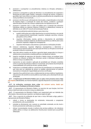 102
II. promover e acompanhar os procedimentos relativos às infrações atribuídas a
adolescentes;
III. promover e acompanhar as ações de alimentos e os procedimentos de suspensão e
destituição do pátrio poder familiar, nomeação e remoção de tutores, curadores e
guardiães, bem como oficiar em todos os demais procedimentos da competência da
Justiça da Infância e da Juventude; (Lei 12.010/09)
IV. promover, de ofício ou por solicitação dos interessados, a especialização e a inscrição
de hipoteca legal e a prestação de contas dos tutores, curadores e quaisquer
administradores de bens de crianças e adolescentes nas hipóteses do art. 98;
V. promover o inquérito civil e a ação civil pública para a proteção dos interesses
individuais, difusos ou coletivos relativos à infância e à adolescência, inclusive os
definidos no art. 220, § 3º inciso II, da Constituição Federal;
VI. instaurar procedimentos administrativos e, para instruí-los:
a. expedir notificações para colher depoimentos ou esclarecimentos e, em caso de
não comparecimento injustificado, requisitar condução coercitiva, inclusive
pela polícia civil ou militar;
b. requisitar informações, exames, perícias e documentos de autoridades
municipais, estaduais e federais, da administração direta ou indireta, bem como
promover inspeções e diligências investigatórias;
c. requisitar informações e documentos a particulares e instituições privadas;
VII. instaurar sindicâncias, requisitar diligências investigatórias e determinar a
instauração de inquérito policial, para apuração de ilícitos ou infrações às normas de
proteção à infância e à juventude;
VIII. zelar pelo efetivo respeito aos direitos e garantias legais assegurados às crianças e
adolescentes, promovendo as medidas judiciais e extrajudiciais cabíveis;
IX. impetrar mandado de segurança, de injunção e habeas corpus, em qualquer juízo,
instância ou tribunal, na defesa dos interesses sociais e individuais indisponíveis
afetos à criança e ao adolescente;
X. representar ao juízo visando à aplicação de penalidade por infrações cometidas
contra as normas de proteção à infância e à juventude, sem prejuízo da promoção da
responsabilidade civil e penal do infrator, quando cabível;
XI. inspecionar as entidades públicas e particulares de atendimento e os programas de
que trata esta Lei, adotando de pronto as medidas administrativas ou judiciais
necessárias à remoção de irregularidades porventura verificadas;
XII. requisitar força policial, bem como a colaboração dos serviços médicos, hospitalares,
educacionais e de assistência social, públicos ou privados, para o desempenho desuas
atribuições.
§ 1º. A legitimação do Ministério Público para as ações cíveis previstas neste artigo
não impede a de terceiros, nas mesmas hipóteses, segundo dispuserem a Constituição e esta
Lei.
§ 2º. As atribuições constantes deste artigo não excluem outras, desde que
compatíveis com a finalidade do Ministério Público.
§ 3º. O representante do Ministério Público, no exercício de suas funções, terá livre
acesso a todo local onde se encontre criança ou adolescente.
§ 4º. O representante do Ministério Público será responsável pelo uso indevido das
informações e documentos que requisitar, nas hipóteses legais de sigilo.
§ 5º. Para o exercício da atribuição de que trata o inciso VIII deste artigo, poderá o
representante do Ministério Público:
a. reduzir a termo as declarações do reclamante, instaurando o competente
procedimento, sob sua presidência;
b. entender-se diretamente com a pessoa ou autoridade reclamada, em dia, local e
horário previamente notificados ou acertados;
c. efetuar recomendações visando à melhoria dos serviços públicos e de relevância
pública afetos à criança e ao adolescente, fixando prazo razoável para sua perfeita
adequação.
 