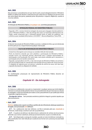 103
Art. 202
Nos processos e procedimentos em que não for parte, atuará obrigatoriamente o Ministério
Público na defesa dos direitos e interesses de que cuida esta Lei, hipótese em que terá vista
dos autos depois das partes, podendo juntar documentos e requerer diligências, usando os
recursos cabíveis.
Art. 203
A intimação do Ministério Público, em qualquer caso, será feita pessoalmente.
INTIMAÇÃO PESSOAL DO MINISTÉRIO PÚBLICO
Segundo o STJ, o termo inicial da contagem do prazo para impugnar decisão judicial é,
para o Ministério Público, a data da entrega dos autos na repartição administrativa do
órgão, sendo irrelevante que a intimação pessoal tenha se dado em audiência, em
cartório ou por mandado (Informativo n. 611/2017 – Recurso Repetitivo: Tema 959).
Art. 204
A falta de intervenção do Ministério Público acarreta a nulidade do feito, que será declarada
de ofício pelo juiz ou a requerimento de qualquer interessado.
FALTA DE INTERVENÇÃO DO MINISTÉRIO PÚBLICO
A doutrina é divergente acerca do que se considera falta de intervenção.
Parte da doutrina entende que está satisfeita a participação do Ministério Público
quando ocorre sua intimação pessoal, oferecendo para o parquet oportunidade de
participação e de fiscalização. Por outro lado, outra parte entende que é necessária a
participação ativa do membro ministerial.
Segundo a jurisprudência do STJ, a não intervenção do Ministério Público em primeiro
grau de jurisdição pode ser suprida pela intervenção da Procuradoria de Justiça perante
o colegiado de segundo grau, em parecer cuidando do mérito da causa, sem que haja
arguição de prejuízo ou alegação de nulidade.
Art. 205
As manifestações processuais do representante do Ministério Público deverão ser
fundamentadas.
Capítulo VI - Do Advogado
Art. 206
A criança ou o adolescente, seus pais ou responsável, e qualquer pessoa que tenha legítimo
interesse na solução da lide poderão intervir nos procedimentos de que trata esta Lei, através
de advogado, o qual será intimado para todos os atos, pessoalmente ou por publicação oficial,
respeitado o segredo de justiça.
Parágrafo único. Será prestada assistência judiciária integral e gratuita àqueles que
dela necessitarem.
 Art. 207
Nenhum adolescente a quem se atribua a prática de ato infracional, ainda que ausente ou
foragido, será processado sem defensor.
§ 1º. Se o adolescente não tiver defensor, ser-lhe-á nomeado pelo juiz, ressalvado o
direito de, a todo tempo, constituir outro de sua preferência.
§ 2º. A ausência do defensor não determinará o adiamento de nenhum ato do processo,
devendo o juiz nomear substituto, ainda que provisoriamente, ou para o só efeito do ato.
§ 3º. Será dispensada a outorga de mandato, quando se tratar de defensor nomeado ou,
sido constituído, tiver sido indicado por ocasião de ato formal com a presença da autoridade
judiciária.
 
