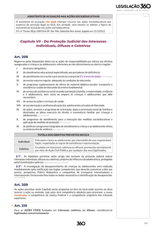 104
ASSISTENTE DE ACUSAÇÃO NAS AÇÕES SOCIOEDUCATIVAS
O assistente da acusação não pode interpor recurso nas ações socioeducativas por
ausência de previsão legal no ECA. Em verdade, nem mesmo se admite a figura do
assistente da acusação nas ações socioeducativas.
STJ. 6ª Turma. REsp 1089564-DF, Rel. Min. Sebastião Reis Júnior, julgado em 15/3/2012.
Capítulo VII - Da Proteção Judicial dos Interesses
Individuais, Difusos e Coletivos
Art. 208
Regem-se pelas disposições desta Lei as ações de responsabilidade por ofensa aos direitos
assegurados à criança e ao adolescente, referentes ao não oferecimento ou oferta irregular:
I. do ensino obrigatório;
II. de atendimento educacional especializado aos portadores de deficiência;
III. de atendimento em creche e pré-escola às crianças de 0 a 5 anos de idade; (Lei 13.306/16)
IV. de ensino noturno regular, adequado às condições do educando;
V. de programas suplementares de oferta de material didático-escolar, transporte e
assistência à saúde do educando do ensino fundamental;
VI. de serviço de assistência social visando à proteção à família, à maternidade, à infância
e à adolescência, bem como ao amparo às crianças e adolescentes que dele
necessitem;
VII. de acesso às ações e serviços de saúde;
VIII. de escolarização e profissionalização dos adolescentes privados de liberdade.
IX. de ações, serviços e programas de orientação, apoio e promoção social de famílias e
destinados ao pleno exercício do direito à convivência familiar por crianças e
adolescentes. (Lei 12.010/09)
X. de programas de atendimento para a execução das medidas socioeducativas e
aplicação de medidas de proteção. (Lei 12.594/12)
XI. de políticas e programasintegrados de atendimentoà criança e ao adolescente vítima
ou testemunha de violência. (Lei 13.431/17)
TUTELA DOS DIREITOS PREVISTOS NO ECA
Individual
Feita pela criança ou adolescente, por intermédio de seus responsáveis
legais, respeitadas as regras de assistência e representação.
Coletiva
Fundadas em interesses coletivos ou difusos, promovida normalmente
por meio de Ação Civil Pública, por qualquer dos seus legitimados.
§ 1º. As hipóteses previstas neste artigo não excluem da proteção judicial outros
interesses individuais, difusos ou coletivos, próprios da infância e da adolescência, protegidos
pela Constituição e pela Lei. (Renumerado pela Lei 11.259/05)
§ 2º. A investigação do desaparecimento de crianças ou adolescentes será realizada
imediatamente após notificação aos órgãos competentes, que deverão comunicar o fato aos
portos, aeroportos, Polícia Rodoviária e companhias de transporte interestaduais e
internacionais, fornecendo-lhes todos os dados necessários à identificação do desaparecido.
(Lei 11.259/05)
Art. 209
As ações previstas neste Capítulo serão propostas no foro do local onde ocorreu ou deva
ocorrer a ação ou omissão, cujo juízo terá competência absoluta para processar a causa,
ressalvadas a competência da Justiça Federal e a competência originária dos tribunais
superiores.
 Art. 210
Para as AÇÕES CÍVEIS fundadas em interesses coletivos ou difusos, consideram-se
legitimados concorrentemente:
 
