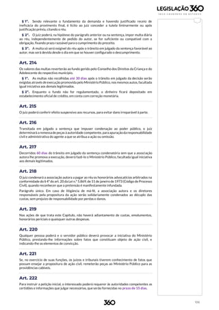 106
§ 1º. Sendo relevante o fundamento da demanda e havendo justificado receio de
ineficácia do provimento final, é lícito ao juiz conceder a tutela liminarmente ou após
justificação prévia, citando o réu.
§ 2º. O juiz poderá, na hipótese do parágrafo anterior ou na sentença, impor multa diária
ao réu, independentemente de pedido do autor, se for suficiente ou compatível com a
obrigação, fixando prazo razoável para o cumprimento do preceito.
§ 3º. A multa só será exigível do réu após o trânsito em julgado da sentença favorável ao
autor, mas será devida desde o dia em que se houver configurado o descumprimento.
Art. 214
Os valores das multas reverterão ao fundo gerido pelo Conselho dos Direitos da Criança e do
Adolescente do respectivo município.
§ 1º. As multas não recolhidas até 30 dias após o trânsito em julgado da decisão serão
exigidasatravés deexecução promovida pelo MinistérioPúblico, nos mesmosautos, facultada
igual iniciativa aos demais legitimados.
§ 2º. Enquanto o fundo não for regulamentado, o dinheiro ficará depositado em
estabelecimento oficial de crédito, em conta com correção monetária.
Art. 215
O juiz poderá conferir efeito suspensivo aos recursos, para evitar dano irreparável à parte.
Art. 216
Transitada em julgado a sentença que impuser condenação ao poder público, o juiz
determinará a remessadepeças àautoridade competente, paraapuraçãoda responsabilidade
civil e administrativa do agente a que se atribua a ação ou omissão.
Art. 217
Decorridos 60 dias do trânsito em julgado da sentença condenatória sem que a associação
autora lhe promova a execução, deverá fazê-lo o Ministério Público, facultada igual iniciativa
aos demais legitimados.
Art. 218
O juiz condenará a associação autora a pagar ao réu os honorários advocatícios arbitrados na
conformidade do § 4º do art. 20 da Lei n.º 5.869, de 11 de janeiro de 1973 (Código deProcesso
Civil), quando reconhecer que a pretensão é manifestamente infundada.
Parágrafo único. Em caso de litigância de má-fé, a associação autora e os diretores
responsáveis pela propositura da ação serão solidariamente condenados ao décuplo das
custas, sem prejuízo de responsabilidade por perdas e danos.
Art. 219
Nas ações de que trata este Capítulo, não haverá adiantamento de custas, emolumentos,
honorários periciais e quaisquer outras despesas.
Art. 220
Qualquer pessoa poderá e o servidor público deverá provocar a iniciativa do Ministério
Público, prestando-lhe informações sobre fatos que constituam objeto de ação civil, e
indicando-lhe os elementos de convicção.
Art. 221
Se, no exercício de suas funções, os juízos e tribunais tiverem conhecimento de fatos que
possam ensejar a propositura de ação civil, remeterão peças ao Ministério Público para as
providências cabíveis.
Art. 222
Para instruir a petição inicial, o interessado poderá requerer às autoridades competentes as
certidões e informações que julgar necessárias, que serão fornecidas no prazo de 15 dias.
 