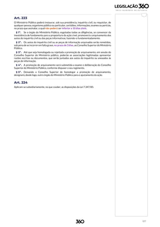 107
Art. 223
O Ministério Público poderá instaurar, sob sua presidência, inquérito civil, ou requisitar, de
qualquer pessoa, organismo público ou particular, certidões, informações,exames ou perícias,
no prazo que assinalar, o qual não poderá ser inferior a 10 dias úteis.
§ 1º. Se o órgão do Ministério Público, esgotadas todas as diligências, se convencer da
inexistência de fundamento para a propositura da ação cível, promoverá o arquivamento dos
autos do inquérito civil ou das peças informativas, fazendo-o fundamentadamente.
§ 2º. Os autos do inquérito civil ou as peças de informação arquivados serão remetidos,
sob pena de se incorrerem falta grave,no prazo de 3 dias, ao Conselho Superior do Ministério
Público.
§ 3º. Até que seja homologada ou rejeitada a promoção de arquivamento, em sessão do
Conselho Superior do Ministério público, poderão as associações legitimadas apresentar
razões escritas ou documentos, que serão juntados aos autos do inquérito ou anexados às
peças de informação.
§ 4º. A promoção de arquivamento será submetida a exame e deliberação do Conselho
Superior do Ministério Público, conforme dispuser o seu regimento.
§ 5º. Deixando o Conselho Superior de homologar a promoção de arquivamento,
designará, desde logo, outro órgão do Ministério Público para o ajuizamento da ação.
Art. 224
Aplicam-se subsidiariamente, no que couber, as disposições da Lei 7.347/85.
 