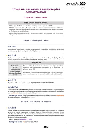 108
TÍTULO VII - DOS CRIMES E DAS INFRAÇÕES
ADMINISTRATIVAS
Capítulo I - Dos Crimes
TUTELA PENAL INFANTO-JUVENIL
A tutela penal infanto-juvenil não se restringe aos tipos penais do ECA.
A CF/88, em seu art. 227, §4ª, dispõe que “a lei punirá severamente o abuso, a violência e
a exploração sexual da criança e do adolescente”. Nesses termos, o ECA deu concretude
à referida norma constitucional.
Outros diplomas, especialmente o CP, também trazem previsão de crimes envolvendo
crianças e adolescentes.
Seção I - Disposições Gerais
Art. 225
Este Capítulo dispõe sobre crimes praticados contra a criança e o adolescente, por ação ou
omissão, sem prejuízo do disposto na legislação penal.
 Art. 226
Aplicam-se aos crimes definidos nesta Lei as normas da Parte Geral do Código Penal e,
quanto ao processo, as pertinentes ao Código de Processo Penal.
PRESCRIÇÃO
Redução dos
prazos
prescricionais
São reduzidos de metade os prazos de prescrição quando o
criminoso era, ao tempo do crime, menor de 21 anos (art. 115,
primeira parte, CP)
Casos de crime
contra a dignidade
sexual
Em casos de crime contra a dignidade sexual, a prescrição começa
a correr da data que a vítima completa 18 anos (art. 111, V, CP)
 Art. 227
Os crimes definidos nesta Lei são de AÇÃO PÚBLICA INCONDICIONADA.
 Art. 227-A
Os EFEITOS DA CONDENAÇÃO previstano inciso Ido caput do art. 92 do Código Penal, para
os crimes previstos nesta Lei,praticados porservidores públicos com abuso de autoridade,
são condicionados à ocorrência de reincidência. (Lei 13.869/19)
Parágrafo único. A perda do cargo, do mandato oudafunção, nessecaso, independerá
da pena aplicada na reincidência. (Lei 13.869/19)
Seção II - Dos Crimes em Espécie
 Art. 228
Deixar o encarregado de serviço ou o dirigente de estabelecimento de atenção à saúde de
gestante de manter registro das atividades desenvolvidas, na forma e prazo referidos no
art. 10 desta Lei, bem como de fornecer à parturiente ou a seu responsável, por ocasião da
alta médica, declaração de nascimento, onde constem as intercorrências do parto e do
desenvolvimento do neonato:
Pena: detenção de 6 meses a 2 anos.
Parágrafo único. Se o crime é CULPOSO:
 