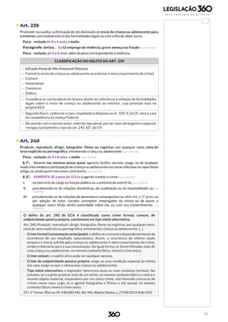 112
 Art. 239
Promover ou auxiliar a efetivação de ato destinado ao envio de criança ou adolescente para
o exterior com inobservância das formalidades legais ou com o fito de obter lucro:
Pena: reclusão de 4 a 6 anos, e multa.
Parágrafo único. Se há emprego de violência, grave ameaça ou fraude: (Lei 10.764/03)
Pena: reclusão, de 6 a 8 anos, além da pena correspondente à violência.
CLASSIFICAÇÃO DO DELITO DO ART. 239
b
› Infração Penal de Alto Potencial Ofensivo
› Formal (o envio da criança ou adolescente ao exterior é mero exaurimento do crime)
› Comum
› Instantâneo
› Comissivo
› Doloso
› Considera-se norma penal em branco diante da referência à violação de formalidades
legais sobre o envio de criança ou adolescente ao exterior, cuja previsão está no
próprio ECA
› Segundo Nucci, conforme o caso, respeitado o disposto no ar. 109, V, da CF, será o caso
de competência da Justiça Federal.
› De acordo com o mesmo autor, referido tipo penal, por ser mais abrangente e especial,
revogou tacitamente o tipo do art. 245, §2º, do CP.
 Art. 240
Produzir, reproduzir, dirigir, fotografar, filmar ou registrar, por qualquer meio, cena de
sexo explícito ou pornográfica, envolvendo criança ou adolescente: (Lei 11.829/08)
Pena: reclusão, de 4 a 8 anos, e multa. (Lei 11.829/08)
§ 1º. Incorre nas mesmas penas quem agencia, facilita, recruta, coage, ou de qualquer
modo intermedeiaa participação de criança ouadolescentenas cenas referidas no caputdeste
artigo, ou ainda quem com esses contracena. (Lei 11.829/08)
§ 2º. AUMENTA-SE a pena de 1/3 se o agente comete o crime: (Lei 11.829/08)
I. no exercício de cargo ou função pública ou a pretexto de exercê-la; (Lei 11.829/08)
II. prevalecendo-se de relações domésticas, de coabitação ou de hospitalidade; ou (Lei
11.829/08)
III. prevalecendo-se de relações de parentesco consanguíneo ou afim até o 3º grau, ou
por adoção, de tutor, curador, preceptor, empregador da vítima ou de quem, a
qualquer outro título, tenha autoridade sobre ela, ou com seu consentimento. (Lei
11.829/08)
O delito do art. 240 do ECA é classificado como crime formal, comum, de
subjetividade passiva própria, consistente em tipo misto alternativo.
Art. 240. Produzir, reproduzir, dirigir, fotografar, filmar ou registrar, por qualquer meio,
cena de sexo explícito ou pornográfica, envolvendo criança ou adolescente: (...)
› Crime formal (consumação antecipada): o delito se consuma independentemente da
ocorrência de um resultado naturalístico. Assim, a ocorrência de efetivo abalo
psíquico e moral sofrido pela criança ou adolescente é mero exaurimento do crime,
sendo irrelevante para a sua consumação. De igual forma, se forem filmadas mais de
uma criança ou adolescente, no mesmo contexto fático, haverá crime único.
› Crime comum: o sujeito ativo pode ser qualquer pessoa.
› Crime de subjetividade passiva própria: exige-se uma condição especial da vítima
(no caso, exige-se que a vítima seja criança ou adolescente).
› Tipo misto alternativo: o legislador descreveu duas ou mais condutas (verbos). No
entanto, se o sujeito praticar mais de um verbo, no mesmo contexto fático e contra o
mesmo objeto material, responderá por um único crime, não havendo concurso de
crimes nesse caso. Logo, se o agente fotografou e filmou o ato sexual, no mesmo
contexto fático, haverá crime único.
STJ. 5ª Turma. PExt no HC 438.080-MG, Rel. Min. Ribeiro Dantas, j. 27/08/2019 (Info 655)
 