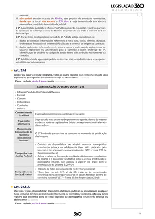 114
pessoas;
III. não poderá exceder o prazo de 90 dias, sem prejuízo de eventuais renovações,
desde que o total não exceda a 720 dias e seja demonstrada sua efetiva
necessidade, a critério da autoridade judicial.
§ 1º. A autoridade judicial e o Ministério Público poderão requisitar relatórios parciais
da operação de infiltração antes do término do prazo de que trata o inciso II do § 1º
deste artigo.
§ 2º. Para efeitos do disposto no inciso I do § 1 º deste artigo, consideram-se:
I. dados de conexão: informações referentes a hora, data, início, término, duração,
endereço de Protocolo de Internet (IP) utilizado e terminal de origem da conexão;
II. dados cadastrais: informações referentes a nome e endereço de assinante ou de
usuário registrado ou autenticado para a conexão a quem endereço de IP,
identificação de usuário ou código de acesso tenha sido atribuído no momento da
conexão.
§ 3º. A infiltração de agentes de polícia na internet não será admitida se a prova puder
ser obtida por outros meios.
 Art. 241
Vender ou expor à venda fotografia, vídeo ou outro registro que contenha cena de sexo
explícito ou pornográfica envolvendo criança ou adolescente: (Lei 11.829/08)
Pena: reclusão, de 4 a 8 anos, e multa. (Lei 11.829/08)
CLASSIFICAÇÃO DO DELITO DO ART. 241
b
› Infração Penal de Alto Potencial Ofensivo
› Formal
› Comum
› Instantâneo
› Comissivo
› Doloso
Consentimento
da vítima
Eventual consentimento da vítima é irrelevante
Tipo misto
alternativo
Se praticado mais de um verbo pelo mesmo agente, dentro do mesmo
contexto, pode-se cogitar crime único, com reprimenda mais elevada
da pena base.
Momento da
Consumação de
registros
colocados na
internet
O STJ entende que o crime se consuma no momento da publicação
das imagens.
Competência da
Justiça Federal
› Conduta de disponibilizar ou adquirir material pornográfico
envolvendo criança ou adolescente tiver sido praticada pela
internet e for acessível transnacionalmente. (STF – Tema 393 de
Repercussão Geral)
› Crime previsto na Convenção das Nações Unidas sobre os direitos
da criança e o protocolo facultativo sobre a venda, prostituição e
pornografia infantil, que passou a vigorar no Brasil com a
promulgação do Decreto 5.007/04
Competência da
Justiça Estadual
› Trânsito de fotos exclusivamente no território nacional
› “Com base no art. 109, V, da CF, tratar-se de comunicação
eletrônica havida entre particulares em canais fechados dentro do
território nacional” (STF – Tema 393 de Repercussão Geral)
 Art. 241-A
Oferecer, trocar, disponibilizar, transmitir, distribuir, publicar ou divulgar por qualquer
meio, inclusive por meio de sistema de informática ou telemático, fotografia, vídeo ou outro
registro que contenha cena de sexo explícito ou pornográfica envolvendo criança ou
adolescente: (Lei 11.829/08)
Pena: reclusão, de 3 a 6 anos, e multa. (Lei 11.829/08)
 