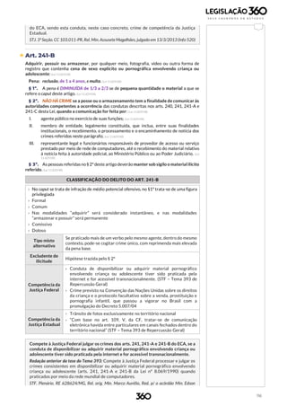 116
do ECA, sendo esta conduta, neste caso concreto, crime de competência da Justiça
Estadual.
STJ. 3ªSeção.CC 103.011-PR, Rel. Min. Assusete Magalhães, julgado em13/3/2013 (Info 520)
 Art. 241-B
Adquirir, possuir ou armazenar, por qualquer meio, fotografia, vídeo ou outra forma de
registro que contenha cena de sexo explícito ou pornográfica envolvendo criança ou
adolescente: (Lei 11.829/08)
Pena: reclusão, de 1 a 4 anos, e multa. (Lei 11.829/08)
§ 1º. A pena é DIMINUÍDA de 1/3 a 2/3 se de pequena quantidade o material a que se
refere o caput deste artigo. (Lei 11.829/08)
§ 2º. NÃO HÁ CRIME se a posse ou o armazenamento tem a finalidade de comunicar às
autoridades competentes a ocorrência das condutas descritas nos arts. 240, 241, 241-A e
241-C desta Lei, quando a comunicação for feita por: (Lei 11.829/08)
I. agente público no exercício de suas funções; (Lei 11.829/08)
II. membro de entidade, legalmente constituída, que inclua, entre suas finalidades
institucionais, o recebimento, o processamento e o encaminhamento de notícia dos
crimes referidos neste parágrafo; (Lei 11.829/08)
III. representante legal e funcionários responsáveis de provedor de acesso ou serviço
prestado por meio de rede de computadores, até o recebimento do material relativo
à notícia feita à autoridade policial, ao Ministério Público ou ao Poder Judiciário. (Lei
11.829/08)
§ 3º. As pessoasreferidasno§ 2º deste artigo deverão manter sob sigilo o material ilícito
referido. (Lei 11.829/08)
CLASSIFICAÇÃO DO DELITO DO ART. 241-B
b
› No caput se trata de infração de médio potencial ofensivo, no §1º trata-se de uma figura
privilegiada
› Formal
› Comum
› Nas modalidades “adquirir” será considerado instantâneo, e nas modalidades
“armazenar e possuir” será permanente
› Comissivo
› Doloso
Tipo misto
alternativo
Se praticado mais de um verbo pelo mesmo agente, dentro do mesmo
contexto, pode-se cogitar crime único, com reprimenda mais elevada
da pena base.
Excludente de
ilicitude
Hipótese trazida pelo § 2º
Competência da
Justiça Federal
› Conduta de disponibilizar ou adquirir material pornográfico
envolvendo criança ou adolescente tiver sido praticada pela
internet e for acessível transnacionalmente. (STF – Tema 393 de
Repercussão Geral)
› Crime previsto na Convenção das Nações Unidas sobre os direitos
da criança e o protocolo facultativo sobre a venda, prostituição e
pornografia infantil, que passou a vigorar no Brasil com a
promulgação do Decreto 5.007/04
Competência da
Justiça Estadual
› Trânsito de fotos exclusivamente no território nacional
› “Com base no art. 109, V, da CF, tratar-se de comunicação
eletrônica havida entre particulares em canais fechados dentro do
território nacional” (STF – Tema 393 de Repercussão Geral)
Compete à Justiça Federal julgar os crimes dos arts. 241, 241-A e 241-B do ECA, se a
conduta de disponibilizar ou adquirir material pornográfico envolvendo criança ou
adolescente tiver sido praticada pela internet e for acessível transnacionalmente.
Redação anterior da tese do Tema 393: Compete à Justiça Federal processar e julgar os
crimes consistentes em disponibilizar ou adquirir material pornográfico envolvendo
criança ou adolescente (arts. 241, 241-A e 241-B da Lei nº 8.069/1990) quando
praticados por meio da rede mundial de computadores.
STF. Plenário. RE 628624/MG, Rel. orig. Min. Marco Aurélio, Red. p/ o acórdão Min. Edson
 