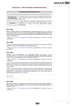 121
Capítulo II - Das Infrações Administrativas
DAS INFRAÇÕES ADMINISTRATIVAS
b
Casos excepcionais onde o poder judiciário exerce tipicamente atividade administrativa.
Destinação dos
valores das multas
Os valores das penas de multa por infrações administrativas
serão revertidos a fundos municipais dos direitos da criança e do
adolescente.
Prescrição
A multa aplicável às infrações administrativas tem natureza
administrativa e não penal, logo, a prescrição se dá em 5 anos,
seguindo-se as regras do direito administrativo (REsp.
894.528/RN).
 Art. 245
Deixar o médico, professor ou responsável por estabelecimento de atenção à saúde e de
ensino fundamental, pré-escola ou creche, de comunicar à autoridade competente os casos
de que tenha conhecimento, envolvendo suspeita ou confirmação de maus-tratos contra
criança ou adolescente:
Pena: multa de 3 a 20 salários de referência, aplicando-se o dobro em caso de
reincidência.
 Art. 246
Impedir o responsável ou funcionário de entidade de atendimento o exercício dos direitos
constantes nos incisos II, III, VII, VIII e XI do art. 124 desta Lei:
Pena: multa de 3 a 20 salários de referência, aplicando-se o dobro em caso de
reincidência.
Art. 247
Divulgar, total ou parcialmente, sem autorização devida, por qualquer meio de
comunicação, nome, ato ou documento de procedimento policial, administrativo ou judicial
relativo a criança ou adolescente a que se atribua ato infracional:
Pena: multa de 3 a 20 salários de referência, aplicando-se o dobro em caso de
reincidência.
§ 1º. Incorre na mesma pena quem exibe, total ou parcialmente, fotografia de criança ou
adolescente envolvido em ato infracional, ou qualquer ilustração que lhe diga respeito ou se
refira a atos que lhe sejam atribuídos, de forma a permitir sua identificação, direta ou
indiretamente.
§ 2º. Se o fato for praticado por órgão deimprensa ouemissora de rádio outelevisão, além
da pena prevista neste artigo, a autoridade judiciária poderá determinar a apreensão da
publicação ou a suspensão da programação da emissora até por 2 dias, bem como da
publicação do periódico até por 2 números.
Art. 248
(REVOGADO pela Lei 13.431/17)
 Art. 249
Descumprir, dolosa ou culposamente, os deveres inerentes ao pátrio poder familiar ou
decorrente de tutela ou guarda, bem assim determinação da autoridade judiciária ou
Conselho Tutelar: (Lei 12.010/09)
Pena: multa de 3 a 20 salários de referência, aplicando-se o dobro em caso de
reincidência.
 