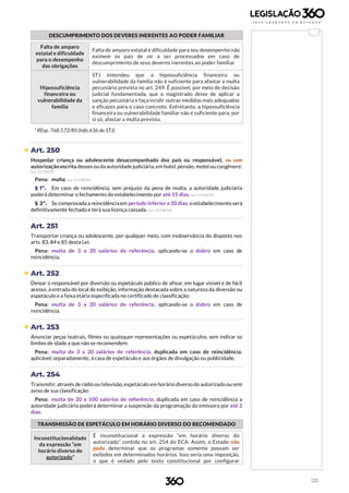122
DESCUMPRIMENTO DOS DEVERES INERENTES AO PODER FAMILIAR
Falta de amparo
estatal e dificuldade
para o desempenho
das obrigações
Falta de amparo estatal e dificuldade para seu desempenho não
eximem os pais de vir a ser processados em caso de
descumprimento de seus deveres inerentes ao poder familiar
Hipossuficiência
financeira ou
vulnerabilidade da
família
STJ entendeu que a hipossuficiência financeira ou
vulnerabilidade da família não é suficiente para afastar a multa
pecuniária prevista no art. 249. É possível, por meio de decisão
judicial fundamentada, que o magistrado deixe de aplicar a
sanção pecuniária e faça incidir outras medidas mais adequadas
e eficazes para o caso concreto. Entretanto, a hipossuficiência
financeira ou vulnerabilidade familiar não é suficiente para, por
si só, afastar a multa prevista.
* REsp. 768.572/RS (Info 636 do STJ).
 Art. 250
Hospedar criança ou adolescente desacompanhado dos pais ou responsável, ou sem
autorização escrita desses ouda autoridade judiciária,em hotel, pensão, motel ou congênere:
(Lei 12.038/09)
Pena: multa. (Lei 12.038/09)
§ 1º. Em caso de reincidência, sem prejuízo da pena de multa, a autoridade judiciária
poderá determinar o fechamento do estabelecimento por até 15 dias. (Lei 12.038/09)
§ 2º. Se comprovada a reincidênciaem período inferiora 30 dias, o estabelecimento será
definitivamente fechado e terá sua licença cassada. (Lei 12.038/09)
Art. 251
Transportar criança ou adolescente, por qualquer meio, com inobservância do disposto nos
arts. 83, 84 e 85 desta Lei:
Pena: multa de 3 a 20 salários de referência, aplicando-se o dobro em caso de
reincidência.
 Art. 252
Deixar o responsável por diversão ou espetáculo público de afixar, em lugar visível e de fácil
acesso, à entrada do local de exibição, informação destacada sobre a natureza da diversão ou
espetáculo e a faixa etária especificada no certificado de classificação:
Pena: multa de 3 a 20 salários de referência, aplicando-se o dobro em caso de
reincidência.
 Art. 253
Anunciar peças teatrais, filmes ou quaisquer representações ou espetáculos, sem indicar os
limites de idade a que não se recomendem:
Pena: multa de 3 a 20 salários de referência, duplicada em caso de reincidência,
aplicável, separadamente, à casa de espetáculo e aos órgãos de divulgação ou publicidade.
Art. 254
Transmitir, através de rádio ou televisão, espetáculo em horário diverso do autorizado ou sem
aviso de sua classificação:
Pena: multa de 20 a 100 salários de referência; duplicada em caso de reincidência a
autoridade judiciária poderá determinar a suspensão da programação da emissora por até 2
dias.
TRANSMISSÃO DE ESPETÁCULO EM HORÁRIO DIVERSO DO RECOMENDADO
Inconstitucionalidade
da expressão “em
horário diverso do
autorizado”
É inconstitucional a expressão “em horário diverso do
autorizado” contida no art. 254 do ECA. Assim, o Estado não
pode determinar que os programas somente possam ser
exibidos em determinados horários. Isso seria uma imposição,
o que é vedado pelo texto constitucional por configurar
 