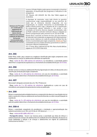 123
censura. O Poder Público pode apenas recomendar os horários
adequados. A classificação dos programas é indicativa (e não
obrigatória).
STF. Plenário. ADI 2404/DF, Rel. Min. Dias Toffoli, julgado em
31/8/2016.
Emissora de TV pode
ser condenada ao
pagamento de
indenização por
danos morais
coletivos em razão da
exibição de filme fora
do horário
recomendado pelo
Ministério da Justiça
A liberdade de expressão, como todo direito ou garantia
constitucional, exige responsabilidade no seu exercício, de
modo que as emissoras deverão resguardar, em sua
programação, as cautelas necessárias às peculiaridades do
público infanto-juvenil. Logo, a despeito de ser a classificação
da programação apenas indicativa e não proibir a sua
veiculação em horários diversos daquele recomendado, cabe
ao Poder Judiciário controlar eventuais abusos e violações ao
direito à programação sadia, previsto no art. 221 da CF/88.
Diante disso, é possível, ao menos em tese, que uma emissora
de televisão seja condenada ao pagamento de indenização por
danos morais coletivos em razão da exibição de filme fora do
horário recomendado pelo órgão competente, desde que fique
constatado que essa conduta afrontou gravemente os valores e
interesses coletivos fundamentais.
STJ. 3ª Turma. REsp 1.840.463-SP, Rel. Min. Marco Aurélio Bellizze,
julgado em 19/11/2019 (Info 663).
Art. 255
Exibir filme, trailer, peça, amostra ou congênere classificado pelo órgão competente como
inadequado às crianças ou adolescentes admitidos ao espetáculo:
Pena: multa de 20 a 100 salários de referência; na reincidência, a autoridade poderá
determinar a suspensão do espetáculo ou o fechamento do estabelecimento por até 15 dias.
Art. 256
Vender ou locar a criança ou adolescente fita de programação em vídeo, em desacordo com a
classificação atribuída pelo órgão competente:
Pena: multa de 3 a 20 salários de referência; em caso de reincidência, a autoridade
judiciária poderá determinar o fechamento do estabelecimento por até 15 dias.
Art. 257
Descumprir obrigação constante dos arts. 78 e 79 desta Lei:
Pena: multa de 3 a 20 salários de referência, duplicando-se a pena em caso de
reincidência, sem prejuízo de apreensão da revista ou publicação.
 Art. 258
Deixar o responsável pelo estabelecimento ou o empresário de observar o que dispõe esta Lei
sobre o acesso de criança ou adolescente aos locais de diversão, ou sobre sua participação no
espetáculo:
Pena: multa de 3 a 20 salários de referência; em caso de reincidência, a autoridade
judiciária poderá determinar o fechamento do estabelecimento por até 15 dias.
Art. 258-A
Deixar a autoridade competente de providenciar a instalação e operacionalização dos
cadastros previstos no art. 50 e no § 11 do art. 101 desta Lei: (Lei 12.010/09)
Pena: multa de R$ 1.000 a R$ 3 mil. (Lei 12.010/09)
Parágrafo único. Incorre nas mesmas penas a autoridade que deixa de efetuar o
cadastramento de crianças e de adolescentes em condições de serem adotadas, de pessoas ou
casais habilitados à adoção e de crianças e adolescentes em regime de acolhimento
institucional ou familiar. (Lei 12.010/09)
 
