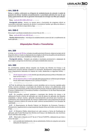 124
 Art. 258-B
Deixar o médico, enfermeiro ou dirigente de estabelecimento de atenção à saúde de
gestante de efetuar imediato encaminhamento à autoridade judiciária de caso de que
tenha conhecimento de mãe ou gestante interessada em entregar seu filho para adoção:
(Lei 12.010/09)
Pena: multa de R$ 1.000 a R$ 3 mil. (Lei 12.010/09)
Parágrafo único. Incorre na mesma pena o funcionário de programa oficial ou
comunitário destinado à garantia do direito à convivência familiar que deixa de efetuar a
comunicação referida no caput deste artigo. (Lei 12.010/09)
Art. 258-C
Descumprir a proibição estabelecida no inciso II do art. 81: (Lei 13.106/15)
Pena: multa de R$ 3 mil a R$ 10 mil; (Lei 13.106/15)
Medida Administrativa: interdição do estabelecimento comercial até o recolhimento da
multa aplicada. (Lei 13.106/15)
Disposições Finais e Transitórias
Art. 259
A União, no prazo de 90 dias contados da publicação deste Estatuto, elaborará projeto de lei
dispondo sobrea criação ouadaptação de seus órgãos às diretrizesda política de atendimento
fixadas no art. 88 e ao que estabelece o Título V do Livro II.
Parágrafo único. Compete aos estados e municípios promoverem a adaptação de
seus órgãos e programas às diretrizes e princípios estabelecidos nesta Lei.
Art. 260
Os contribuintes poderão efetuar doações aos Fundos dos Direitos da Criança e do
Adolescente nacional, distrital, estaduais ou municipais, devidamente comprovadas, sendo
essas integralmente deduzidas do imposto de renda, obedecidos os seguintes limites: (Lei
12.594/12)
I. 1% do imposto sobre a renda devido apurado pelaspessoas jurídicas tributadas com
base no lucro real; e (Lei 12.594/12)
II. 6% do imposto sobre a renda apurado pelas pessoas físicas na Declaração de Ajuste
Anual, observado o disposto no art. 22 da Lei 9.532/97. (Lei 12.594/12)
§ 1º. (REVOGADO pela Lei nº 9.532, de 1997)
§ 1º-A. Na definição das prioridades a serem atendidas com os recursos captados pelos
fundos nacional, estaduais e municipais dos direitos da criança e do adolescente, serão
consideradas as disposições do Plano Nacional de Promoção, Proteção e Defesa do Direito de
Crianças e Adolescentes à Convivência Familiar e Comunitária e as do Plano Nacional pela
Primeira Infância. (Lei 13.257/16)
§ 2º. Os conselhos nacional, estaduais e municipais dos direitos da criança e do
adolescente fixarão critérios de utilização, por meio de planos de aplicação, das dotações
subsidiadas e demais receitas, aplicando necessariamente percentual para incentivo ao
acolhimento, sob a forma de guarda, de crianças e adolescentes e para programas de atenção
integral à primeira infância em áreas de maior carência socioeconômica e em situações de
calamidade. (Lei 13.257/16)
§ 3º. O Departamento da Receita Federal, do Ministério da Economia, Fazenda e
Planejamento,regulamentaráa comprovaçãodas doações feitas aos fundos,nos termos deste
artigo. (Lei 8.242/91)
§ 4º. O Ministério Público determinará em cada comarca a forma de fiscalização da
aplicação, pelo Fundo Municipal dos Direitos da Criança e do Adolescente, dos incentivos
fiscais referidos neste artigo. (Lei 8.242/91)
§ 5º. Observado o disposto no § 4º do art. 3º da Lei 9.249/95, a dedução de que trata o
inciso I do caput: (Lei 12.594/12)
I. será considerada isoladamente, não se submetendo a limite em conjunto com outras
deduções do imposto; e (Lei 12.594/12)
 