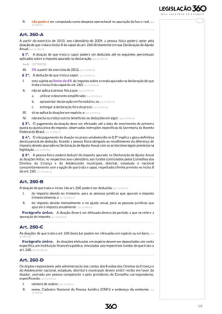 125
II. não poderá ser computada como despesa operacional na apuração do lucro real. (Lei
12.594/12)
Art. 260-A
A partir do exercício de 2010, ano-calendário de 2009, a pessoa física poderá optar pela
doação de que trata o inciso II do caput do art. 260 diretamente em sua Declaração de Ajuste
Anual. (Lei 12.594/12)
§ 1º. A doação de que trata o caput poderá ser deduzida até os seguintes percentuais
aplicados sobre o imposto apurado na declaração: (Lei 12.594/12)
I e II. (VETADOS)
III. 3% a partir do exercício de 2012. (Lei 12.594/12)
§ 2º. A dedução de que trata o caput : (Lei 12.594/12)
I. está sujeita ao limite de 6% do imposto sobre a renda apurado na declaração de que
trata o inciso II do caput do art. 260; (Lei 12.594/12)
II. não se aplica à pessoa física que: (Lei 12.594/12)
a. utilizar o desconto simplificado; (Lei 12.594/12)
b. apresentar declaração em formulário; ou (Lei 12.594/12)
c. entregar a declaração fora do prazo; (Lei 12.594/12)
III. só se aplica às doações em espécie; e (Lei 12.594/12)
IV. não exclui ou reduz outros benefícios ou deduções em vigor. (Lei 12.594/12)
§ 3º. O pagamento da doação deve ser efetuado até a data de vencimento da primeira
quota ou quota única do imposto, observadas instruções específicas da Secretaria da Receita
Federal do Brasil. (Lei 12.594/12)
§ 4º. O não pagamento da doação no prazo estabelecido no § 3º implica a glosa definitiva
desta parcela de dedução, ficando a pessoa física obrigada ao recolhimento da diferença de
imposto devido apurado na Declaração de Ajuste Anual com os acréscimos legais previstos na
legislação. (Lei 12.594/12)
§ 5º. A pessoa física poderá deduzir do imposto apurado na Declaração de Ajuste Anual
as doações feitas, no respectivo ano-calendário, aos fundos controlados pelos Conselhos dos
Direitos da Criança e do Adolescente municipais, distrital, estaduais e nacional
concomitantemente com a opção de que trata o caput, respeitado o limite previsto no inciso II
do art. 260. (Lei 12.594/12)
Art. 260-B
A doação de que trata o inciso I do art. 260 poderá ser deduzida: (Lei 12.594/12)
I. do imposto devido no trimestre, para as pessoas jurídicas que apuram o imposto
trimestralmente; e (Lei 12.594/12)
II. do imposto devido mensalmente e no ajuste anual, para as pessoas jurídicas que
apuram o imposto anualmente. (Lei 12.594/12)
Parágrafo único. A doação deverá ser efetuada dentro do período a que se refere a
apuração do imposto. (Lei 12.594/12)
Art. 260-C
As doações de que trata o art. 260 desta Lei podem ser efetuadas em espécie ou em bens. (Lei
12.594/12)
Parágrafo único. As doações efetuadas em espécie devem ser depositadas em conta
específica, em instituição financeira pública, vinculadas aos respectivos fundos de que trata o
art. 260. (Lei 12.594/12)
Art. 260-D
Os órgãos responsáveis pela administração das contas dos Fundos dos Direitos da Criança e
do Adolescente nacional, estaduais, distrital e municipais devem emitir recibo em favor do
doador, assinado por pessoa competente e pelo presidente do Conselho correspondente,
especificando: (Lei 12.594/12)
I. número de ordem; (Lei 12.594/12)
II. nome, Cadastro Nacional da Pessoa Jurídica (CNPJ) e endereço do emitente; (Lei
12.594/12)
 