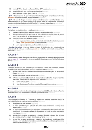 126
III. nome, CNPJ ou Cadastro de Pessoas Físicas (CPF) do doador; (Lei 12.594/12)
IV. data da doação e valor efetivamente recebido; e (Lei 12.594/12)
V. ano-calendário a que se refere a doação. (Lei 12.594/12)
§ 1º. O comprovante de que trata o caput deste artigo pode ser emitido anualmente,
desde que discrimine os valores doados mês a mês. (Lei 12.594/12)
§ 2º. No caso de doação em bens, o comprovante deve conter a identificação dos bens,
mediante descrição em campo próprio ou em relação anexa ao comprovante, informando
também se houve avaliação, o nome, CPF ou CNPJ e endereço dos avaliadores. (Lei 12.594/12)
Art. 260-E
Na hipótese da doação em bens, o doador deverá: (Lei 12.594/12)
I. comprovar a propriedade dos bens, mediante documentação hábil; (Lei 12.594/12)
II. baixar os bens doados na declaração de bens e direitos, quando se tratar de pessoa
física, e na escrituração, no caso de pessoa jurídica; e (Lei 12.594/12)
III. considerar como valor dos bens doados: (Lei 12.594/12)
a. para as pessoas físicas, o valor constante da última declaração do imposto de
renda, desde que não exceda o valor de mercado; (Lei 12.594/12)
b. para as pessoas jurídicas, o valor contábil dos bens. (Lei 12.594/12)
Parágrafo único. O preço obtido em caso de leilão não será considerado na
determinação do valor dos bens doados, exceto se o leilão for determinado por autoridade
judiciária. (Lei 12.594/12)
Art. 260-F
Os documentosa quese referem os arts.260-De 260-E devemser mantidospelo contribuinte
por um prazo de 5 anos para fins de comprovação da dedução perante a Receita Federal do
Brasil. (Lei 12.594/12)
Art. 260-G
Os órgãos responsáveis pela administração das contas dos Fundos dos Direitos da Criança e
do Adolescente nacional, estaduais, distrital e municipais devem: (Lei 12.594/12)
I. manter conta bancária específica destinada exclusivamente a gerir os recursos do
Fundo; (Lei 12.594/12)
II. manter controle das doações recebidas; e (Lei 12.594/12)
III. informar anualmente à Secretaria da Receita Federal do Brasil as doações recebidas
mês a mês, identificando os seguintes dados por doador: (Lei 12.594/12)
a. nome, CNPJ ou CPF; (Lei 12.594/12)
b. valor doado, especificando se a doação foi em espécie ou em bens. (Lei 12.594/12)
Art. 260-H
Em caso de descumprimento das obrigações previstas no art. 260-G, a Secretaria da Receita
Federal do Brasil dará conhecimento do fato ao Ministério Público. (Lei 12.594/12)
Art. 260-I
Os Conselhos dos Direitos da Criança e do Adolescente nacional, estaduais, distrital e
municipais divulgarão amplamente à comunidade: (Lei 12.594/12)
I. o calendário de suas reuniões; (Lei 12.594/12)
II. as ações prioritárias para aplicação das políticas de atendimento à criança e ao
adolescente; (Lei 12.594/12)
III. os requisitos para a apresentação de projetos a serem beneficiados com recursos dos
Fundos dos Direitos da Criança e do Adolescente nacional, estaduais, distrital ou
municipais; (Lei 12.594/12)
IV. a relação dos projetos aprovados em cada ano-calendário e o valor dos recursos
previstos para implementação das ações, por projeto; (Lei 12.594/12)
V. o total dos recursos recebidos e a respectiva destinação, por projeto atendido,
inclusive com cadastramento na base de dados do Sistema de Informações sobre a
Infância e a Adolescência; e (Lei 12.594/12)
 