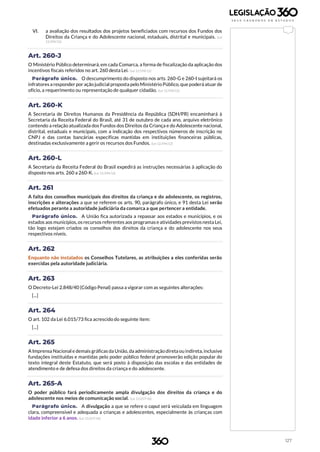 127
VI. a avaliação dos resultados dos projetos beneficiados com recursos dos Fundos dos
Direitos da Criança e do Adolescente nacional, estaduais, distrital e municipais. (Lei
12.594/12)
Art. 260-J
O Ministério Público determinará, em cada Comarca, a forma de fiscalização da aplicação dos
incentivos fiscais referidos no art. 260 desta Lei. (Lei 12.594/12)
Parágrafo único. O descumprimento do disposto nos arts. 260-G e 260-I sujeitará os
infratores a responder por ação judicial proposta pelo Ministério Público, que poderá atuar de
ofício, a requerimento ou representação de qualquer cidadão. (Lei 12.594/12)
Art. 260-K
A Secretaria de Direitos Humanos da Presidência da República (SDH/PR) encaminhará à
Secretaria da Receita Federal do Brasil, até 31 de outubro de cada ano, arquivo eletrônico
contendo a relação atualizada dos Fundos dos Direitos da Criança e do Adolescente nacional,
distrital, estaduais e municipais, com a indicação dos respectivos números de inscrição no
CNPJ e das contas bancárias específicas mantidas em instituições financeiras públicas,
destinadas exclusivamente a gerir os recursos dos Fundos. (Lei 12.594/12)
Art. 260-L
A Secretaria da Receita Federal do Brasil expedirá as instruções necessárias à aplicação do
disposto nos arts. 260 a 260-K. (Lei 12.594/12)
Art. 261
A falta dos conselhos municipais dos direitos da criança e do adolescente, os registros,
inscrições e alterações a que se referem os arts. 90, parágrafo único, e 91 desta Lei serão
efetuados perante a autoridade judiciária da comarca a que pertencer a entidade.
Parágrafo único. A União fica autorizada a repassar aos estados e municípios, e os
estados aos municípios,osrecursos referentes aos programase atividades previstosnesta Lei,
tão logo estejam criados os conselhos dos direitos da criança e do adolescente nos seus
respectivos níveis.
Art. 262
Enquanto não instalados os Conselhos Tutelares, as atribuições a eles conferidas serão
exercidas pela autoridade judiciária.
Art. 263
O Decreto-Lei 2.848/40 (Código Penal) passa a vigorar com as seguintes alterações:
[...]
Art. 264
O art. 102 da Lei 6.015/73 fica acrescido do seguinte item:
[...]
Art. 265
A Imprensa Nacional e demais gráficas da União, da administração direta ou indireta,inclusive
fundações instituídas e mantidas pelo poder público federal promoverão edição popular do
texto integral deste Estatuto, que será posto à disposição das escolas e das entidades de
atendimento e de defesa dos direitos da criança e do adolescente.
Art. 265-A
O poder público fará periodicamente ampla divulgação dos direitos da criança e do
adolescente nos meios de comunicação social. (Lei 13.257/16)
Parágrafo único. A divulgação a que se refere o caput será veiculada em linguagem
clara, compreensível e adequada a crianças e adolescentes, especialmente às crianças com
idade inferior a 6 anos. (Lei 13.257/16)
 