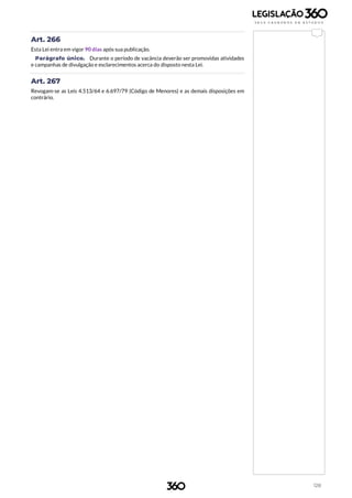 128
Art. 266
Esta Lei entra em vigor 90 dias após sua publicação.
Parágrafo único. Durante o período de vacância deverão ser promovidas atividades
e campanhas de divulgação e esclarecimentos acerca do disposto nesta Lei.
Art. 267
Revogam-se as Leis 4.513/64 e 6.697/79 (Código de Menores) e as demais disposições em
contrário.
 