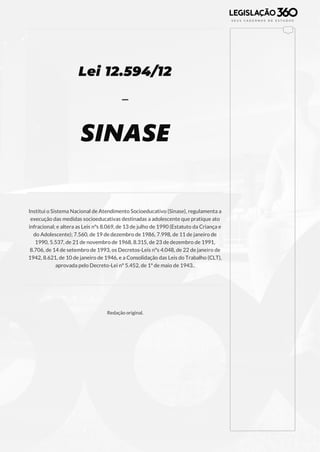 129
Lei 12.594/12
-
SINASE
Institui o Sistema Nacional de Atendimento Socioeducativo (Sinase), regulamenta a
execução das medidas socioeducativas destinadas a adolescente que pratique ato
infracional; e altera as Leis nºs 8.069, de 13 de julho de 1990 (Estatuto da Criança e
do Adolescente); 7.560, de 19 de dezembro de 1986, 7.998, de 11 de janeiro de
1990, 5.537, de 21 de novembro de 1968, 8.315, de 23 de dezembro de 1991,
8.706, de 14 de setembro de 1993, os Decretos-Leis nºs 4.048, de 22 de janeiro de
1942, 8.621, de 10 de janeiro de 1946, e a Consolidação das Leis do Trabalho (CLT),
aprovada pelo Decreto-Lei nº 5.452, de 1º de maio de 1943..
Redação original.
 